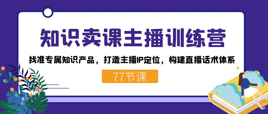 知识卖课主播训练营:找准专属知识产品,打造主播IP定位,构建直播话术体系-小艾项目网