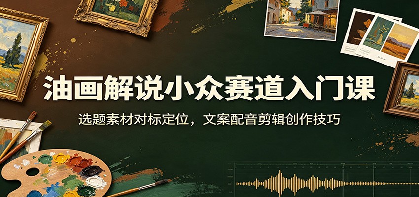油画解说小众赛道入门课：选题素材对标定位，文案配音剪辑创作技巧-百盛轻创
