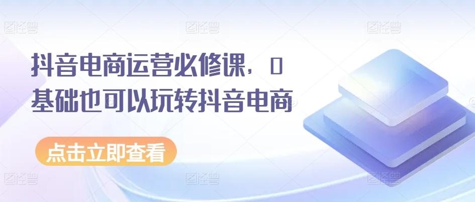 抖音电商运营必修课，0基础也可以玩转抖音电商-百盛轻创