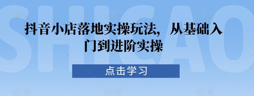 抖音小店落地实操玩法，从基础入门到进阶实操-小艾项目网