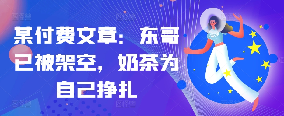 某付费文章：东哥已被架空，奶茶为自己挣扎!!-小艾项目网