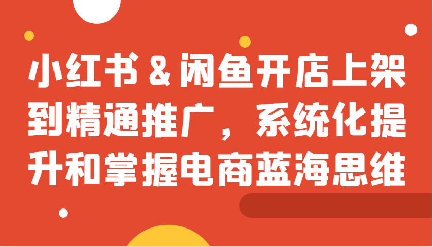 小红书&闲鱼开店上架到精通推广，系统化提升和掌握电商蓝海思维-百盛轻创