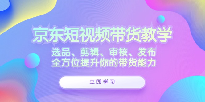 京东短视频带货教学：选品、剪辑、审核、发布，全方位提升你的带货能力-百盛轻创