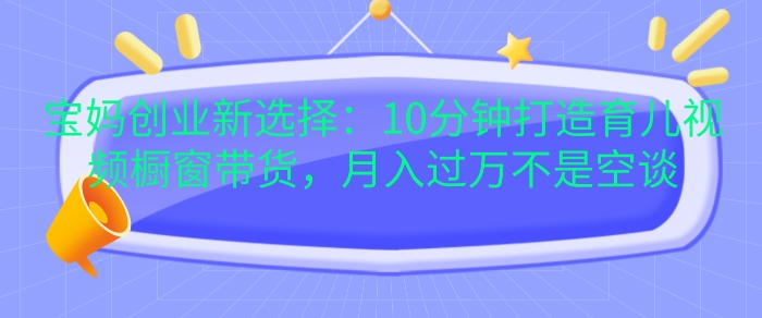宝妈创业新选择：10分钟打造育儿视频橱窗带货，月入过W不是空谈【揭秘】-小艾项目网