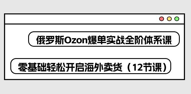 俄罗斯 Ozon-爆单实战全阶体系课，零基础轻松开启海外卖货(12节课-百盛轻创
