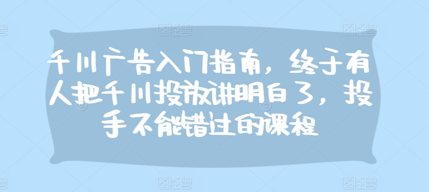 千川广告入门指南，终于有人把千川投放讲明白了，投手不能错过的课程-小艾项目网