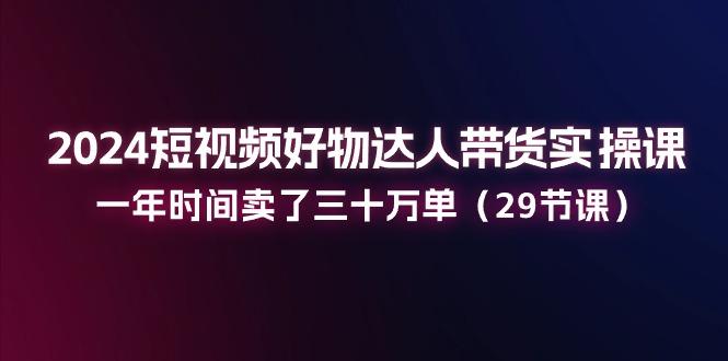 2024短视频好物达人带货实操课：一年时间卖了三十万单(29节课-百盛轻创