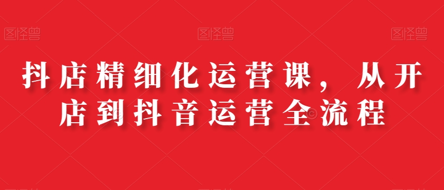 抖店精细化运营课，从开店到抖音运营全流程-百盛轻创