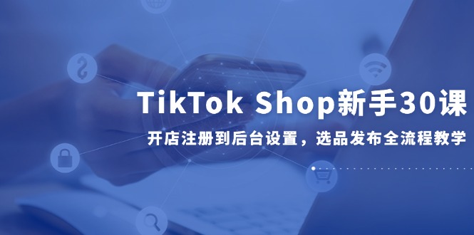 TikTok Shop新手30课，开店注册到后台设置，选品发布全流程教学-百盛轻创