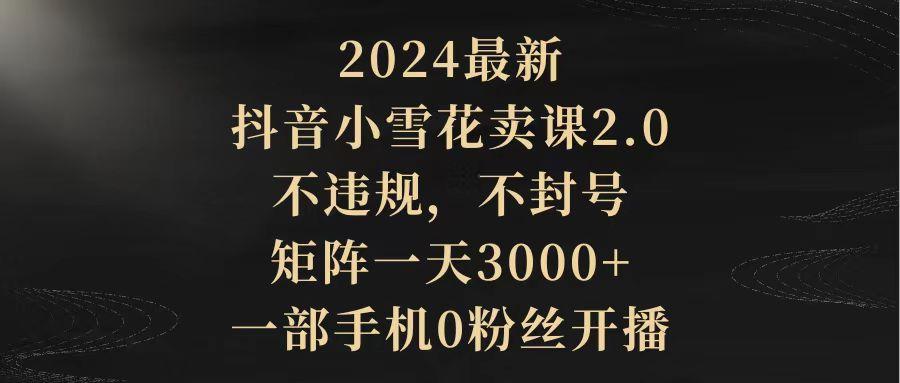 (9639期)2024最新抖音小雪花卖课2.0 不违规 不封号 矩阵一天3000+一部手机0粉丝开播-百盛轻创