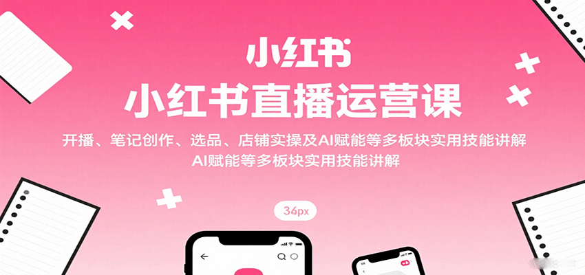 小红书直播运营课：开播、笔记创作、选品、店铺实操及 AI 赋能等多板块实用技能讲解-百盛轻创