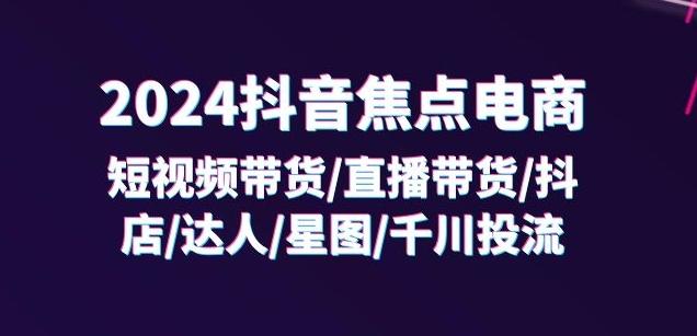 2024抖音焦点电商：短视频带货/直播带货/抖店/达人/星图/千川投流/32节课-百盛轻创