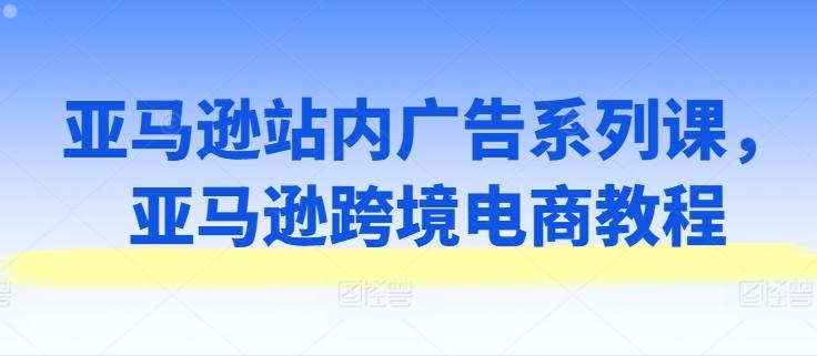 亚马逊站内广告系列课，亚马逊跨境电商教程-小艾项目网
