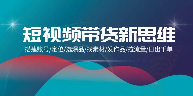 (9837期)短视频带货新思维：搭建账号/定位/选爆品/找素材/发作品/拉流量/日出千单-小艾项目网