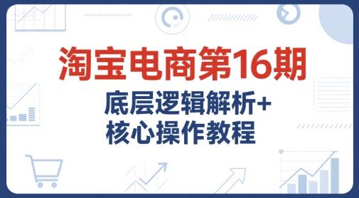 淘宝电商第16期，底层逻辑解析+核心操作教程，运营、推广提升能力的必学课程+配套资料-百盛轻创