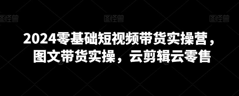 2024零基础短视频带货实操营，图文带货实操，云剪辑云零售-百盛轻创