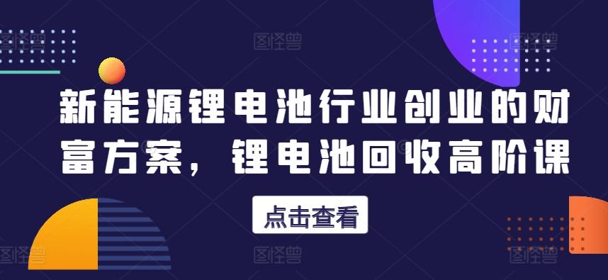 新能源锂电池行业创业的财富方案，锂电池回收高阶课-小艾项目网