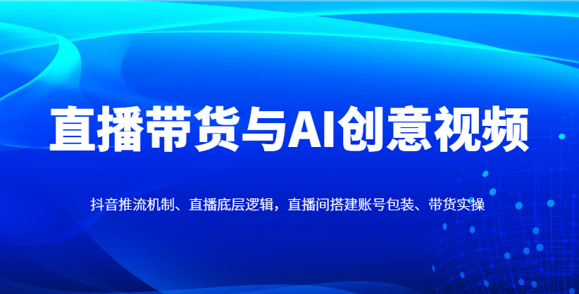 直播带货与AI创意视频，抖音推流机制、直播底层逻辑，直播间搭建账号包装、带货实操-小艾项目网