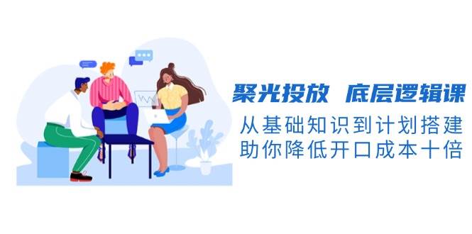 聚光投放底层逻辑课，从基础知识到计划搭建，助你降低开口成本十倍-百盛轻创