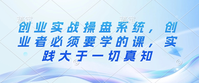 创业实战操盘系统，创业者必须要学的课，实践大于一切真知-小艾项目网