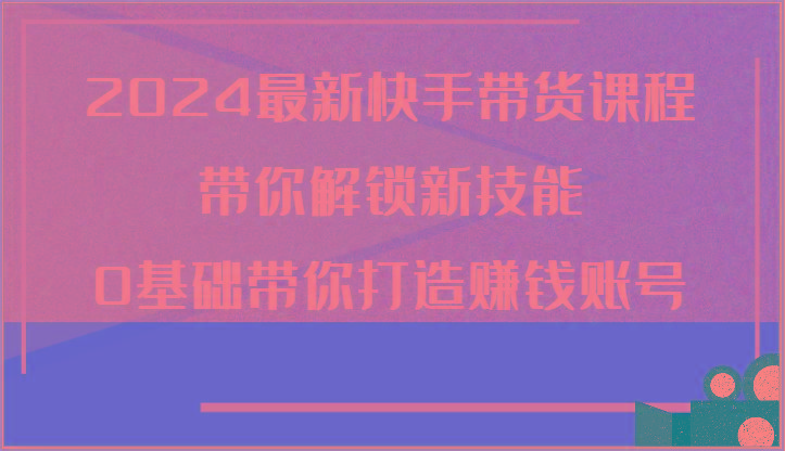 2024最新快手带货课程，带你解锁新技能，0基础带你打造赚钱账号-百盛轻创