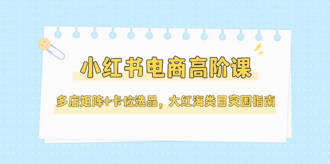 小红书电商高阶课，多店矩阵+卡位选品，大红海类目突围指南(更新5月)-小艾项目网