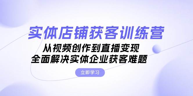 实体店铺获客特训营：从视频创作到直播变现，全面解决实体企业获客难题-小艾项目网