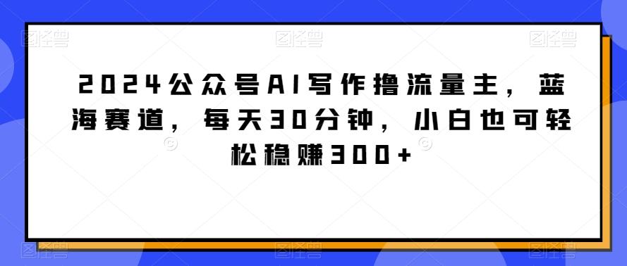 2024公众号AI写作撸流量主，蓝海赛道，每天30分钟，小白也可轻松稳赚300+【揭秘】-百盛轻创