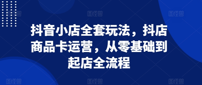 抖音小店全套玩法，抖店商品卡运营，从零基础到起店全流程-小艾项目网