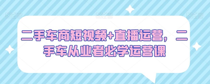 二手车商短视频+直播运营，二手车从业者必学运营课-百盛轻创