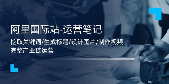 阿里国际站-运营笔记：挖取关键词/生成标题/设计图片/制作视频/56节课-小艾项目网