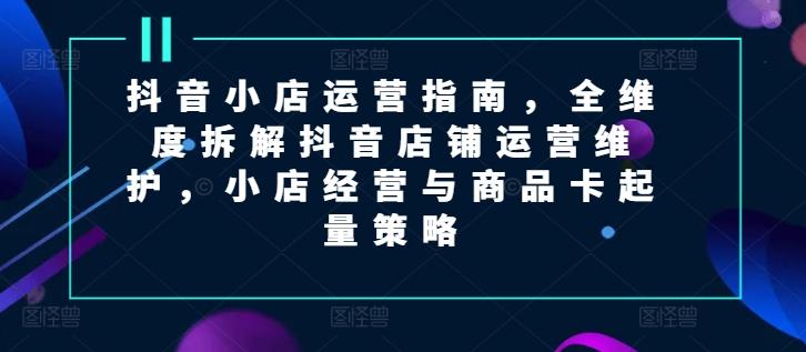 抖音小店运营指南，全维度拆解抖音店铺运营维护，小店经营与商品卡起量策略-百盛轻创