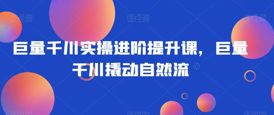 巨量千川实操进阶提升课，巨量干川撬动自然流-小艾项目网