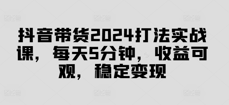 抖音带货2024打法实战课，每天5分钟，收益可观，稳定变现【揭秘】-百盛轻创