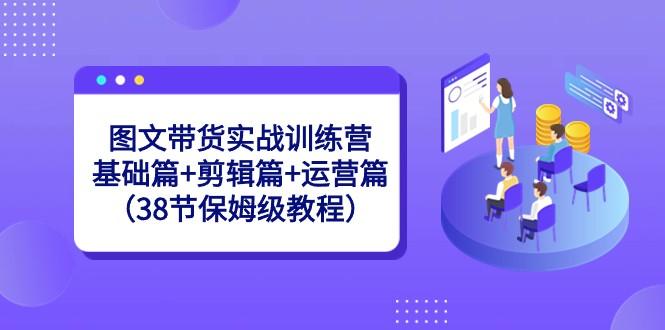 图文带货实战训练营：基础篇+剪辑篇+运营篇（38节保姆级教程）-百盛轻创