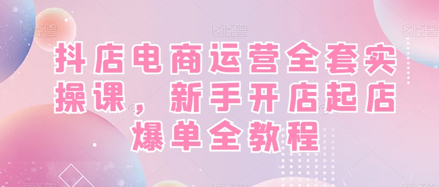 抖店电商运营全套实操课，新手开店起店爆单全教程-百盛轻创