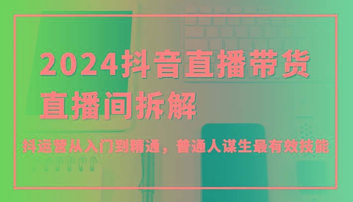 2024抖音直播带货直播间拆解，抖运营从入门到精通，普通人谋生最有效技能-小艾项目网