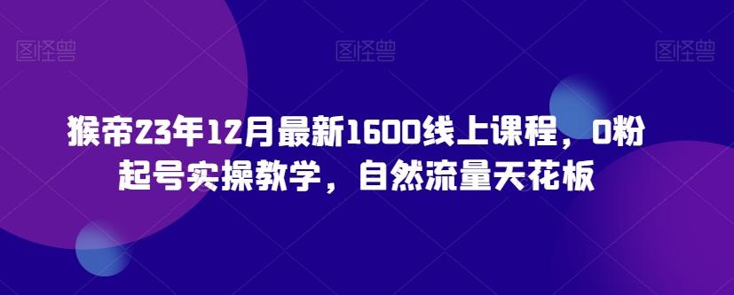 猴帝23年12月最新1600线上课程，0粉起号实操教学，自然流量天花板-百盛轻创