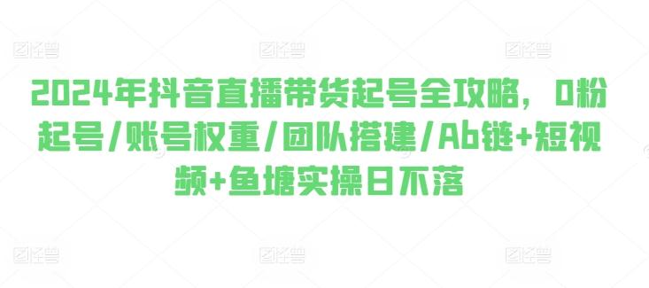 2024年抖音直播带货起号全攻略，0粉起号/账号权重/团队搭建/Ab链+短视频+鱼塘实操日不落-百盛轻创
