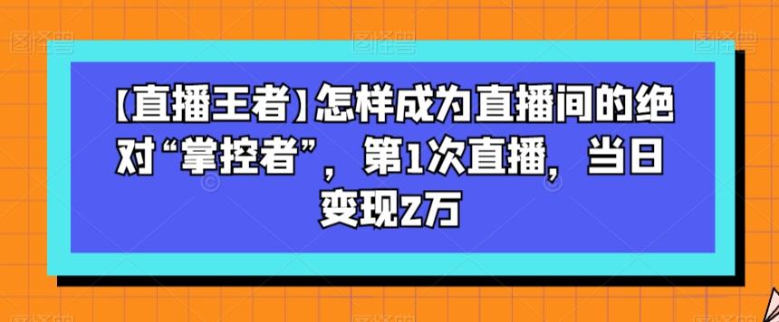 【直播王者】怎样成为直播间的绝对“掌控者”，第1次直播，当日变现2万-小艾项目网