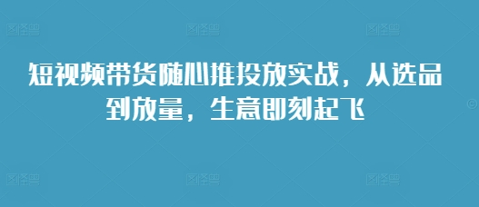 短视频带货随心推投放实战，从选品到放量，生意即刻起飞-百盛轻创