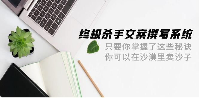 (9928期)终极 杀手文案-撰写系统 只要你掌握了这些秘诀 你可以在沙漠里卖沙子-42节-百盛轻创