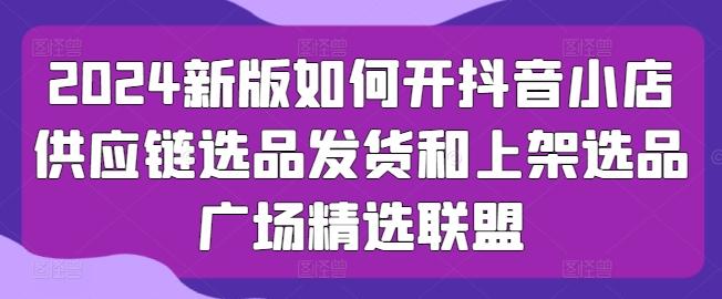 2024新版如何开抖音小店供应链选品发货和上架选品广场精选联盟-百盛轻创