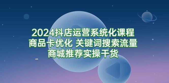 (9438期)2024抖店运营系统化课程：商品卡优化 关键词搜索流量商城推荐实操干货-百盛轻创