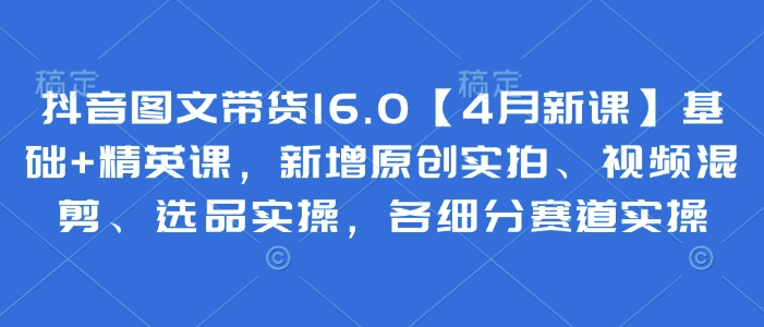 抖音图文带货16.0【4月新课】基础+精英课，新增原创实拍、视频混剪、选品实操，各细分赛道实操-百盛轻创
