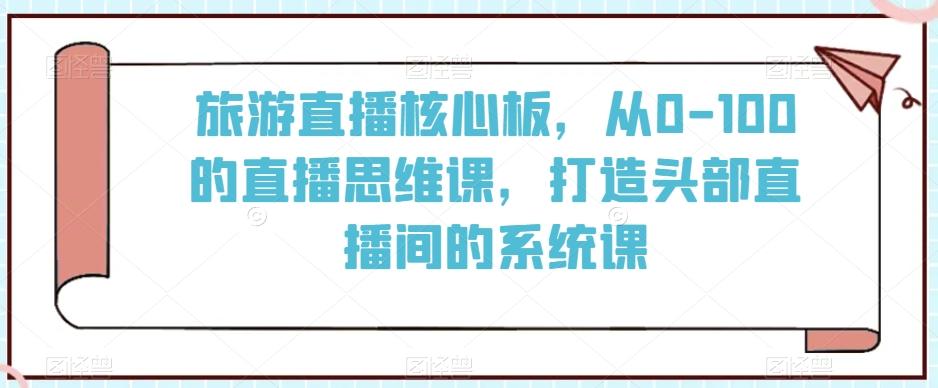 旅游直播核心板，从0-100的直播思维课，打造头部直播间的系统课-百盛轻创