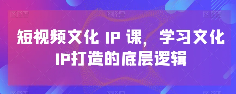 短视频文化IP课，学习文化IP打造的底层逻辑-百盛轻创