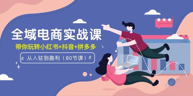 (9529期)全域电商实战课：从入驻到盈利，带你玩转小红书+抖音+拼多多(80节课)-百盛轻创