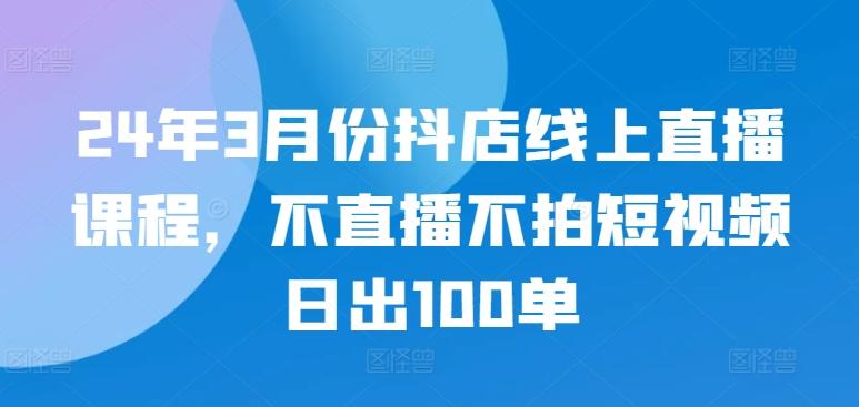 24年3月份抖店线上直播课程，不直播不拍短视频日出100单-百盛轻创