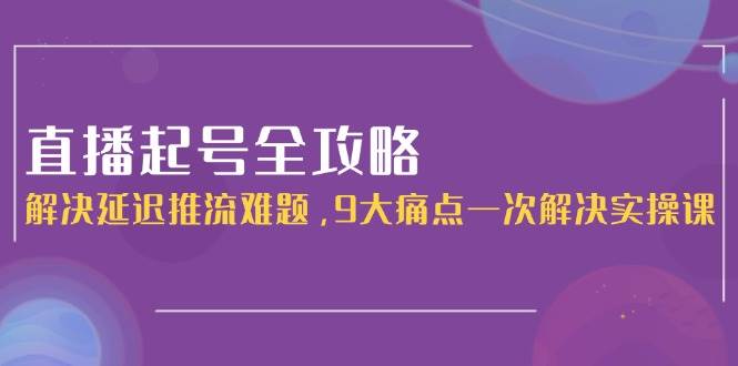 直播起号全攻略：解决延迟推流难题，9大痛点一次解决实操课-小艾项目网
